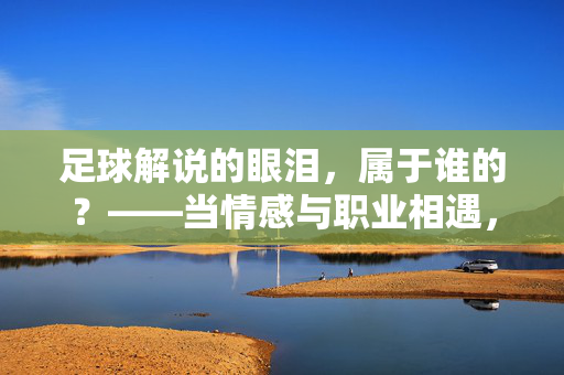 足球解说的眼泪，属于谁的？——当情感与职业相遇，我们看见的是解说的灵魂，足球解说的眼泪，属于谁的？——当情感与职业相遇，我们看见的是解说的灵魂