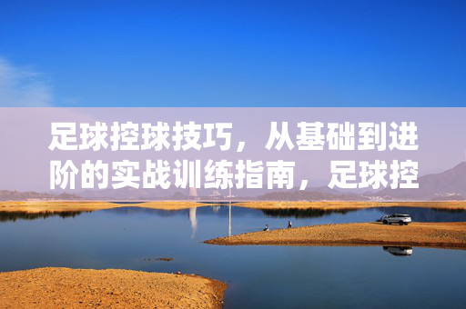 足球控球技巧，从基础到进阶的实战训练指南，足球控球技巧，从基础到进阶的实战训练指南