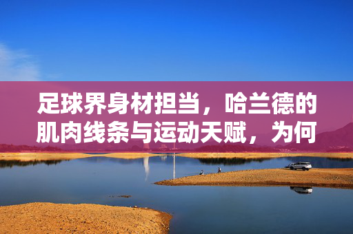 足球界身材担当，哈兰德的肌肉线条与运动天赋，为何成为赛场焦点？足球界身材担当，哈兰德肌肉线条与运动天赋的赛场焦点解析