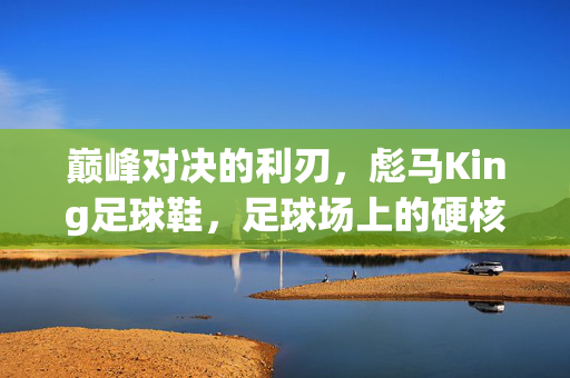 巅峰对决的利刃，彪马King足球鞋，足球场上的硬核性能与经典传承