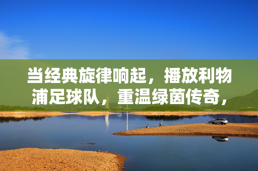 当经典旋律响起，播放利物浦足球队，重温绿茵传奇，当经典旋律响起，利物浦足球队，重温绿茵传奇