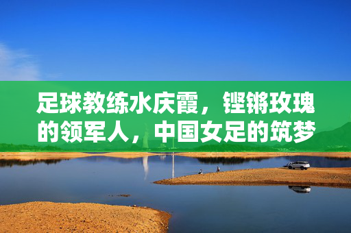足球教练水庆霞，铿锵玫瑰的领军人，中国女足的筑梦人，足球教练水庆霞，铿锵玫瑰的领军人，中国女足的筑梦人