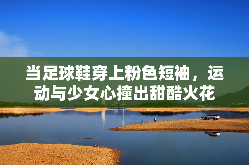 当足球鞋穿上粉色短袖，运动与少女心撞出甜酷火花