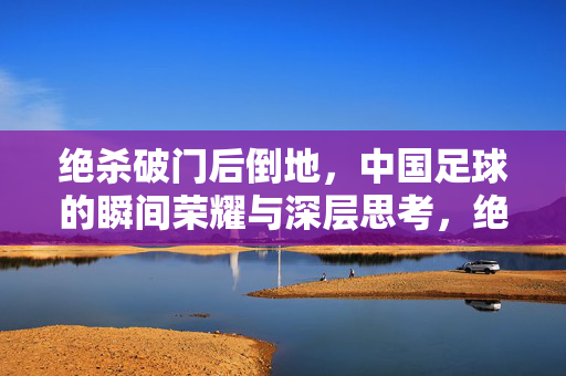 绝杀破门后倒地，中国足球的瞬间荣耀与深层思考，绝杀破门后倒地，中国足球的瞬间荣耀与深层思考