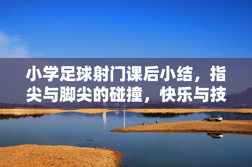 小学足球射门课后小结，指尖与脚尖的碰撞，快乐与技能的共成长