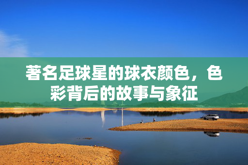 著名足球星的球衣颜色，色彩背后的故事与象征