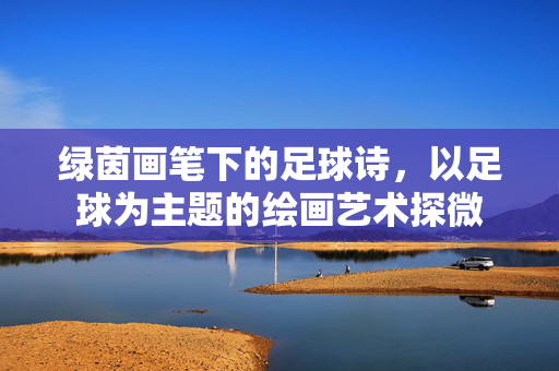 绿茵画笔下的足球诗，以足球为主题的绘画艺术探微