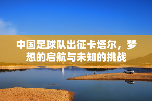 中国足球队出征卡塔尔，梦想的启航与未知的挑战