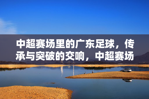 中超赛场里的广东足球，传承与突破的交响，中超赛场里的广东足球，传承与突破的交响