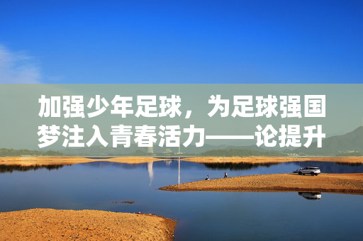加强少年足球，为足球强国梦注入青春活力——论提升青少年足球培养的战略意义与实践路径，加强少年足球，为足球强国梦注入青春活力——论提升青少年足球培养的战略意义与实践路径