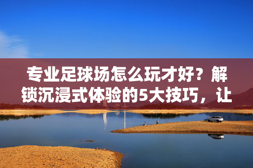 专业足球场怎么玩才好？解锁沉浸式体验的5大技巧，让足球乐趣翻倍，专业足球场怎么玩才好？解锁沉浸式体验的5大技巧，让足球乐趣翻倍