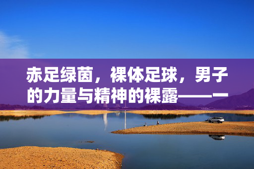 赤足绿茵，裸体足球，男子的力量与精神的裸露——一场超越衣物的体育狂欢