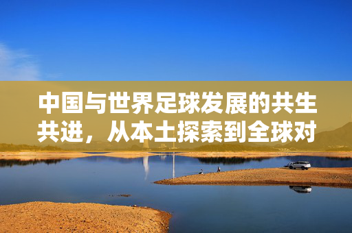中国与世界足球发展的共生共进，从本土探索到全球对话的足球交响曲，中国与世界足球发展的共生共进，从本土探索到全球对话的足球交响曲