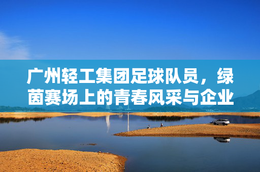 广州轻工集团足球队员，绿茵赛场上的青春风采与企业精神传承，广州轻工集团足球队员，绿茵赛场上的青春风采与企业精神传承