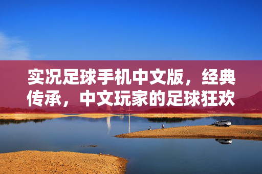 实况足球手机中文版，经典传承，中文玩家的足球狂欢盛宴，实况足球手机中文版，经典传承，中文玩家的足球狂欢盛宴