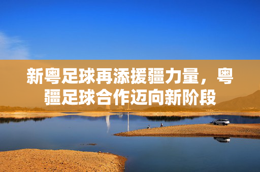 新粤足球再添援疆力量，粤疆足球合作迈向新阶段