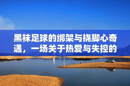 黑袜足球的绑架与挠脚心奇遇，一场关于热爱与失控的足球狂欢