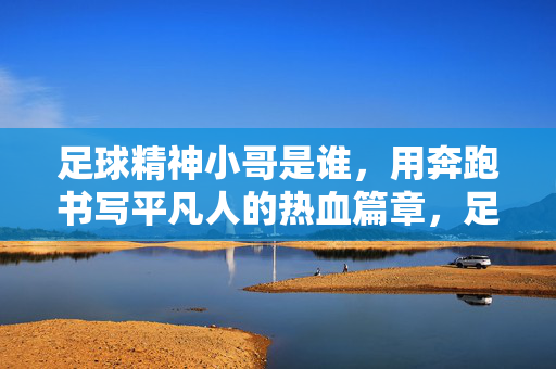 足球精神小哥是谁，用奔跑书写平凡人的热血篇章，足球精神小哥是谁，用奔跑书写平凡人的热血篇章