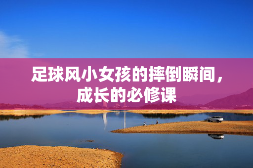 足球风小女孩的摔倒瞬间，成长的必修课