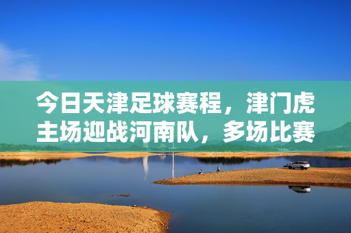 今日天津足球赛程，津门虎主场迎战河南队，多场比赛安排详览，今日天津足球赛程，津门虎主场迎战河南队 多场比赛安排详览