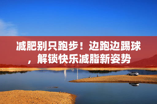 减肥别只跑步！边跑边踢球，解锁快乐减脂新姿势