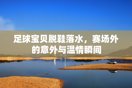 足球宝贝脱鞋落水，赛场外的意外与温情瞬间
