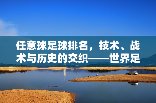 任意球足球排名，技术、战术与历史的交织——世界足坛顶级任意球手的排名解析