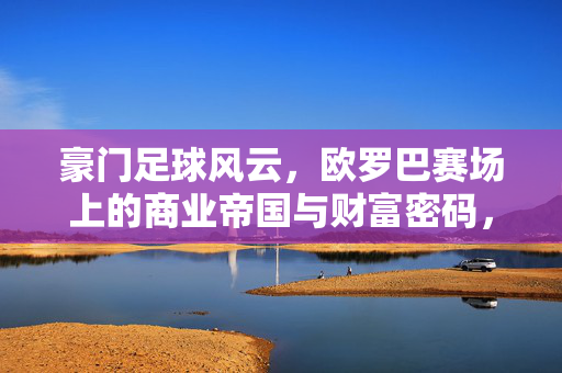 豪门足球风云，欧罗巴赛场上的商业帝国与财富密码，豪门足球风云，欧罗巴赛场上的商业帝国与财富密码