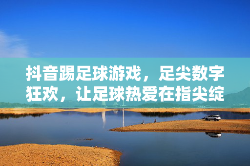 抖音踢足球游戏，足尖数字狂欢，让足球热爱在指尖绽放