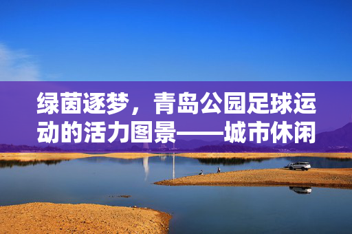 绿茵逐梦，青岛公园足球运动的活力图景——城市休闲与体育精神的融合