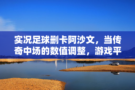 实况足球删卡阿沙文，当传奇中场的数值调整，游戏平衡与情怀的博弈