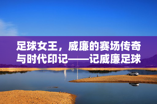 足球女王，威廉的赛场传奇与时代印记——记威廉足球运动员，足球女王，威廉的赛场传奇与时代印记——记威廉足球运动员