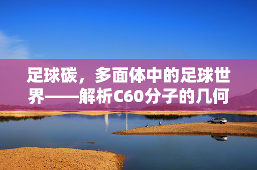 足球碳，多面体中的足球世界——解析C60分子的几何结构与足球的异曲同工之妙，足球碳，多面体中的足球世界——解析C60分子的几何结构与足球的异曲同工之妙