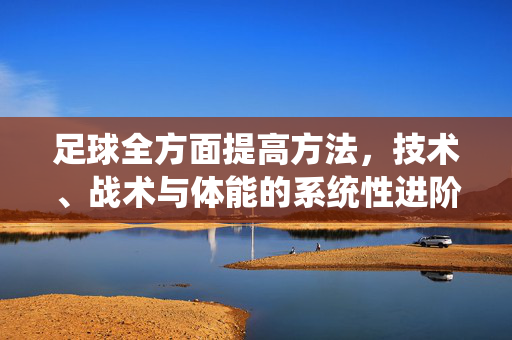 足球全方面提高方法，技术、战术与体能的系统性进阶指南，足球全方面提升方法，技术、战术与体能的系统化进阶指南