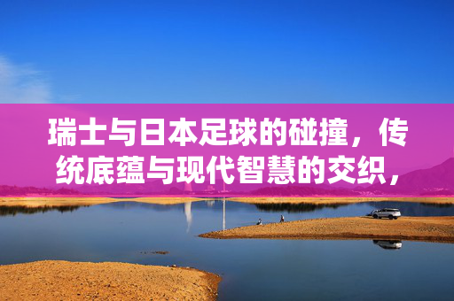 瑞士与日本足球的碰撞，传统底蕴与现代智慧的交织，瑞士与日本足球的碰撞，传统底蕴与现代智慧的交织