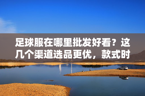 足球服在哪里批发好看？这几个渠道选品更优，款式时尚又划算，足球服哪里批发好看？这几个渠道选品更优，款式时尚又划算
