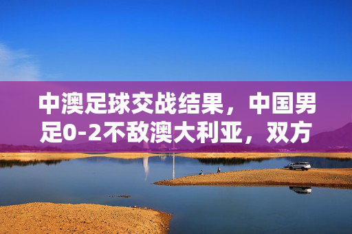 中澳足球交战结果，中国男足0-2不敌澳大利亚，双方战术与球员表现解析