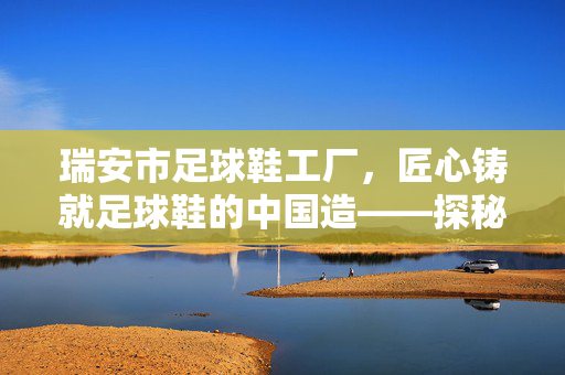瑞安市足球鞋工厂，匠心铸就足球鞋的中国造——探秘中国足球鞋产业的中坚力量，瑞安市足球鞋工厂，匠心铸就足球鞋的中国造——探秘中国足球鞋产业的中坚力量