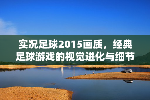 实况足球2015画质,经典足球游戏的视觉进化与细节呈现