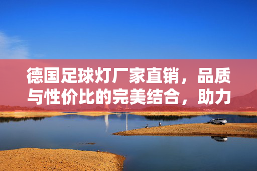 德国足球灯厂家直销，品质与性价比的完美结合，助力足球场照明升级，德国足球灯厂家直销，品质与性价比完美结合，助力足球场照明升级