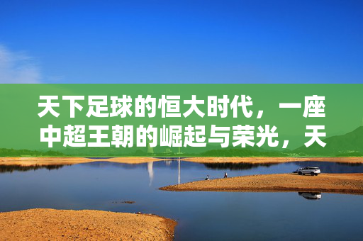 天下足球的恒大时代，一座中超王朝的崛起与荣光，天下足球的恒大时代，中超王朝的崛起与荣光