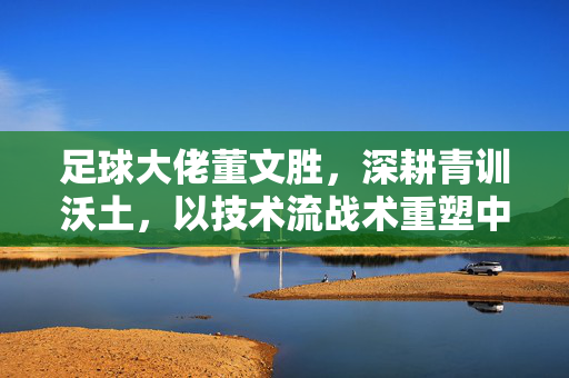 足球大佬董文胜，深耕青训沃土，以技术流战术重塑中超格局的传奇教练