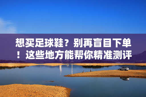 想买足球鞋？别再盲目下单！这些地方能帮你精准测评选款，附权威资源汇总