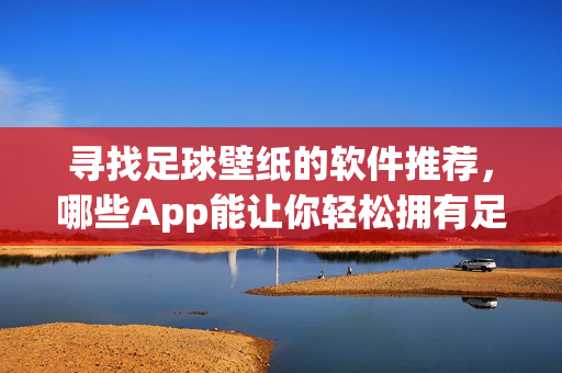 寻找足球壁纸的软件推荐，哪些App能让你轻松拥有足球主题桌面背景？