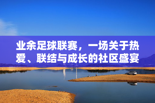 业余足球联赛，一场关于热爱、联结与成长的社区盛宴，业余足球联赛，一场关于热爱、联结与成长的社区盛宴