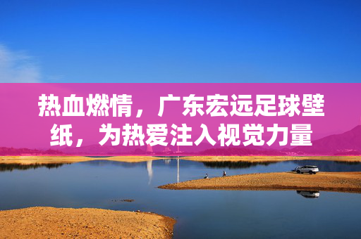 热血燃情，广东宏远足球壁纸，为热爱注入视觉力量