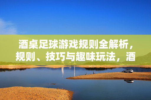 酒桌足球游戏规则全解析，规则、技巧与趣味玩法，酒桌足球游戏规则全解析，规则、技巧与趣味玩法