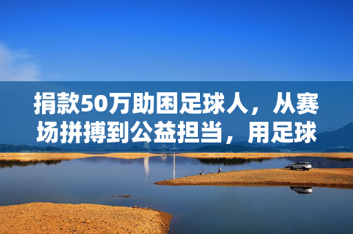 捐款50万助困足球人，从赛场拼搏到公益担当，用足球精神传递温暖，捐款50万助困足球人，从赛场拼搏到公益担当，用足球精神传递温暖