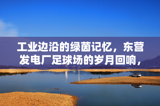 工业边沿的绿茵记忆，东营发电厂足球场的岁月回响，工业边沿的绿茵记忆，东营发电厂足球场的岁月回响