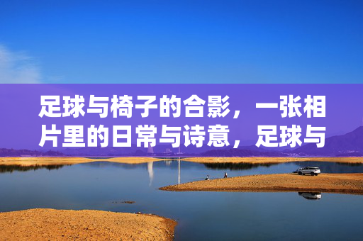 足球与椅子的合影，一张相片里的日常与诗意，足球与椅子的合影，一张相片里的日常与诗意